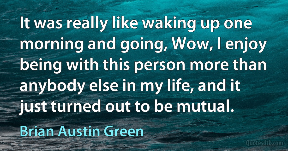 It was really like waking up one morning and going, Wow, I enjoy being with this person more than anybody else in my life, and it just turned out to be mutual. (Brian Austin Green)