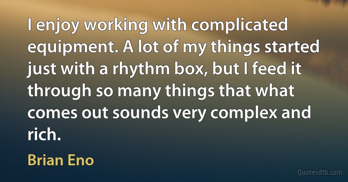 I enjoy working with complicated equipment. A lot of my things started just with a rhythm box, but I feed it through so many things that what comes out sounds very complex and rich. (Brian Eno)