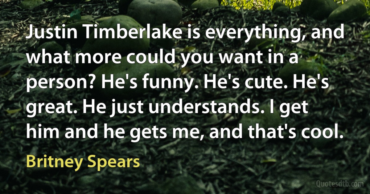 Justin Timberlake is everything, and what more could you want in a person? He's funny. He's cute. He's great. He just understands. I get him and he gets me, and that's cool. (Britney Spears)