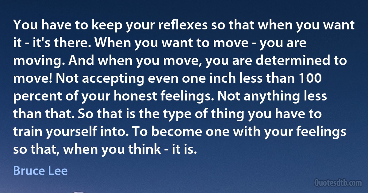 You have to keep your reflexes so that when you want it - it's there. When you want to move - you are moving. And when you move, you are determined to move! Not accepting even one inch less than 100 percent of your honest feelings. Not anything less than that. So that is the type of thing you have to train yourself into. To become one with your feelings so that, when you think - it is. (Bruce Lee)