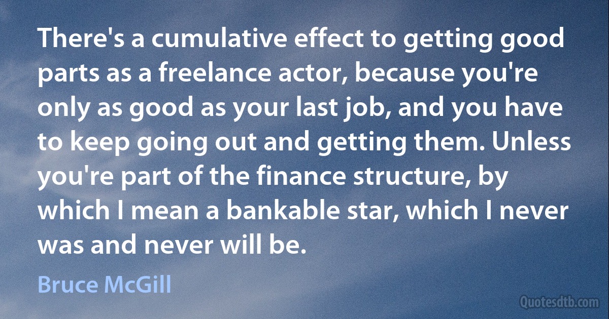 There's a cumulative effect to getting good parts as a freelance actor, because you're only as good as your last job, and you have to keep going out and getting them. Unless you're part of the finance structure, by which I mean a bankable star, which I never was and never will be. (Bruce McGill)