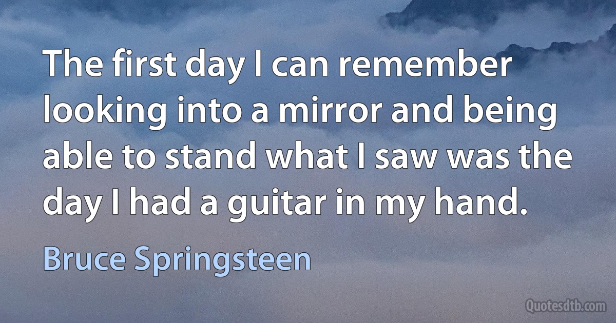 The first day I can remember looking into a mirror and being able to stand what I saw was the day I had a guitar in my hand. (Bruce Springsteen)