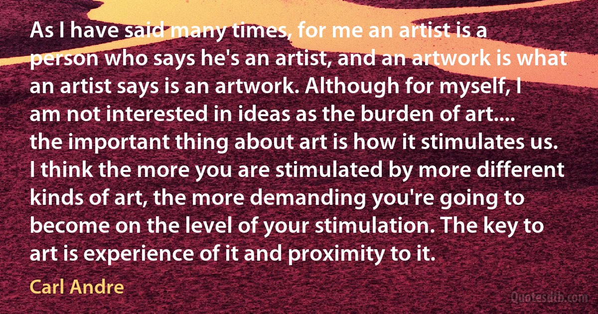 As I have said many times, for me an artist is a person who says he's an artist, and an artwork is what an artist says is an artwork. Although for myself, I am not interested in ideas as the burden of art.... the important thing about art is how it stimulates us. I think the more you are stimulated by more different kinds of art, the more demanding you're going to become on the level of your stimulation. The key to art is experience of it and proximity to it. (Carl Andre)