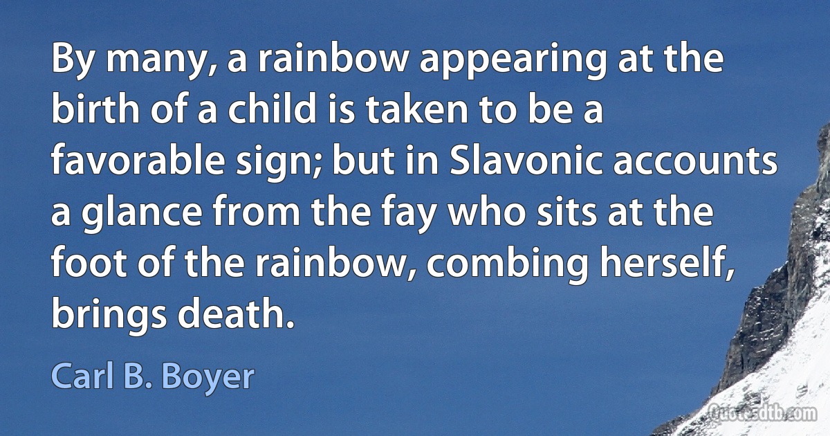 By many, a rainbow appearing at the birth of a child is taken to be a favorable sign; but in Slavonic accounts a glance from the fay who sits at the foot of the rainbow, combing herself, brings death. (Carl B. Boyer)