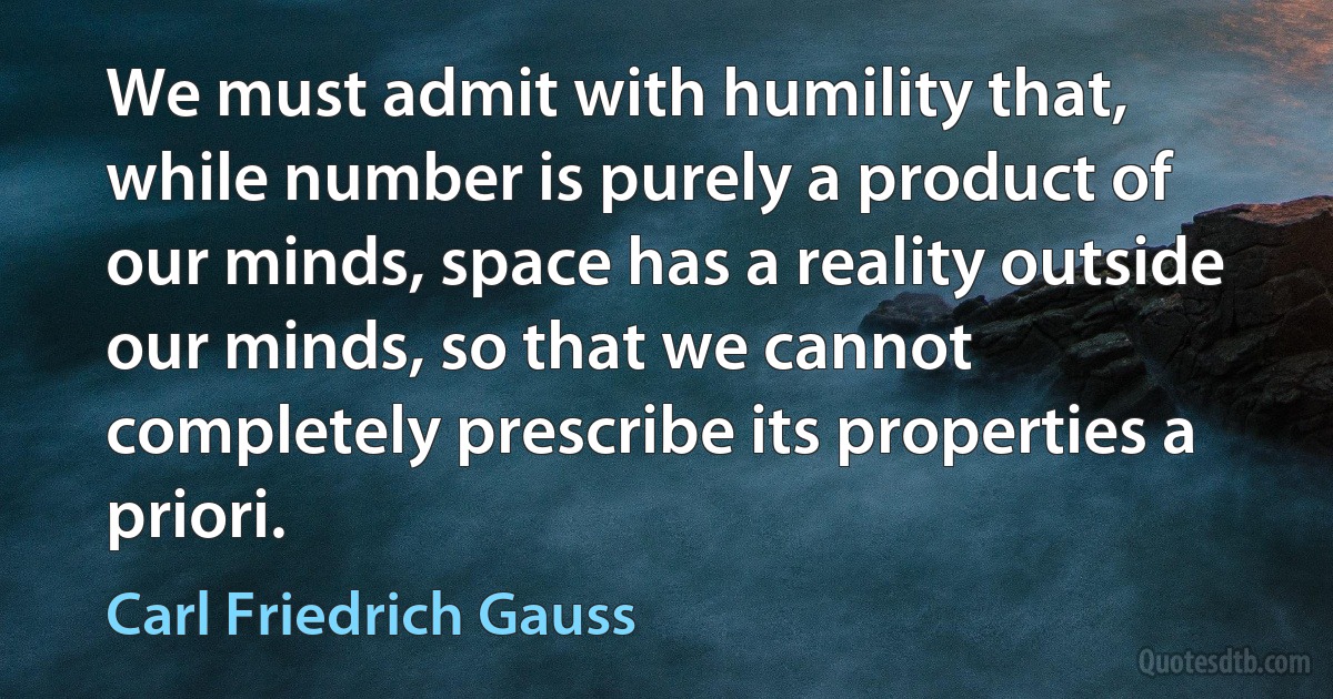 We must admit with humility that, while number is purely a product of our minds, space has a reality outside our minds, so that we cannot completely prescribe its properties a priori. (Carl Friedrich Gauss)