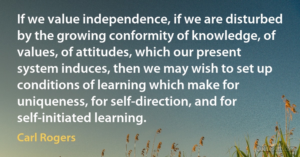 If we value independence, if we are disturbed by the growing conformity of knowledge, of values, of attitudes, which our present system induces, then we may wish to set up conditions of learning which make for uniqueness, for self-direction, and for self-initiated learning. (Carl Rogers)