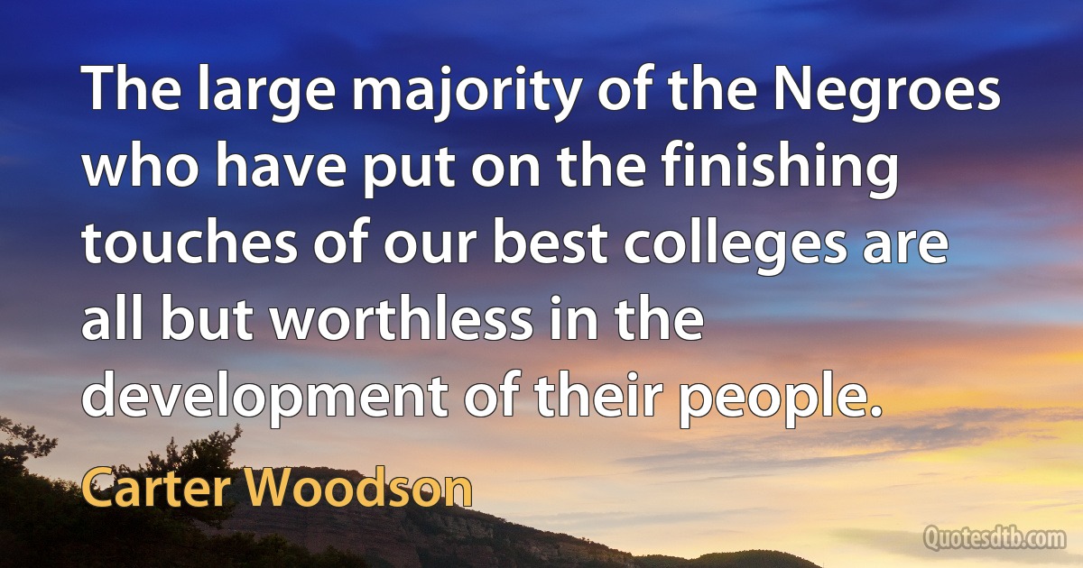 The large majority of the Negroes who have put on the finishing touches of our best colleges are all but worthless in the development of their people. (Carter Woodson)