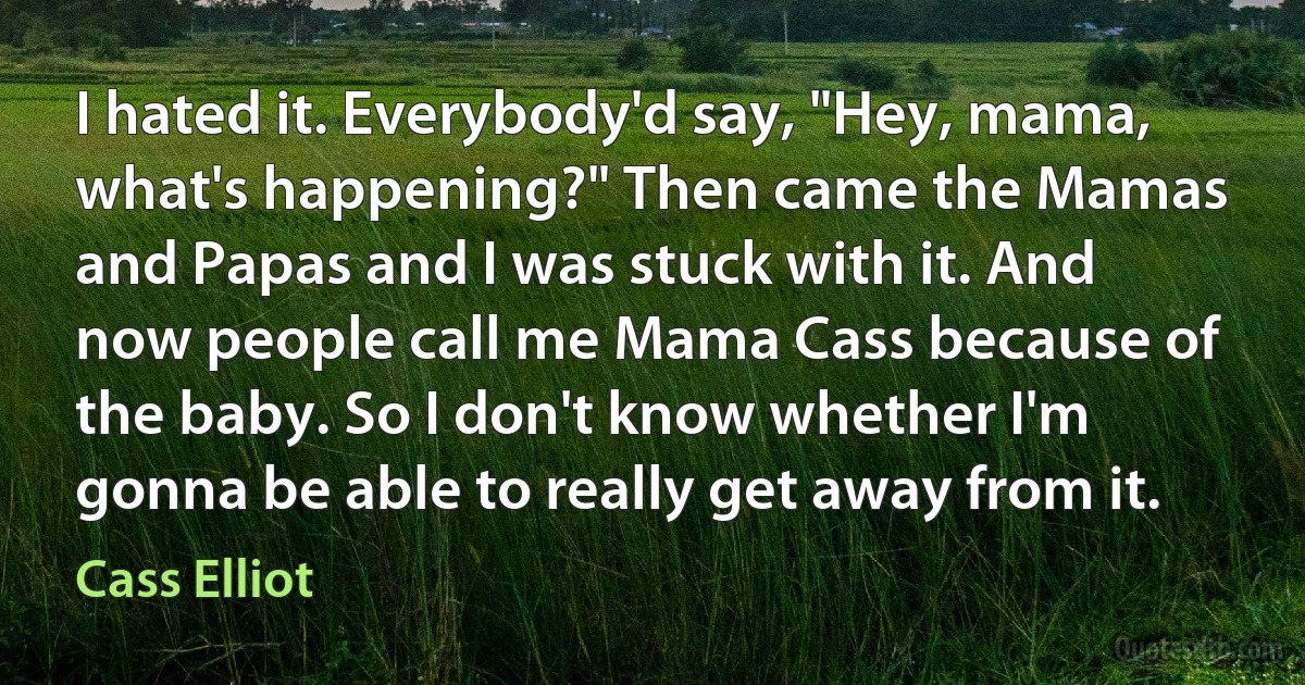 I hated it. Everybody'd say, "Hey, mama, what's happening?" Then came the Mamas and Papas and I was stuck with it. And now people call me Mama Cass because of the baby. So I don't know whether I'm gonna be able to really get away from it. (Cass Elliot)