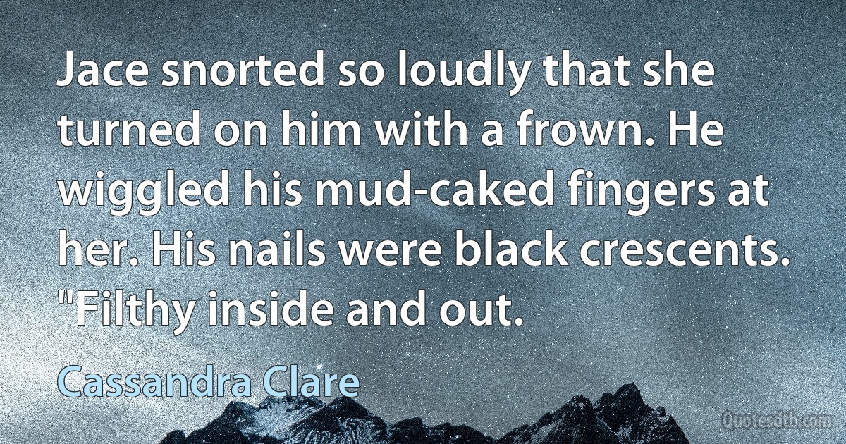 Jace snorted so loudly that she turned on him with a frown. He wiggled his mud-caked fingers at her. His nails were black crescents. "Filthy inside and out. (Cassandra Clare)