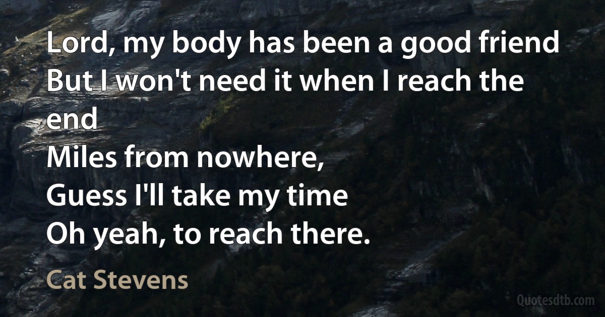 Lord, my body has been a good friend
But I won't need it when I reach the end
Miles from nowhere,
Guess I'll take my time
Oh yeah, to reach there. (Cat Stevens)