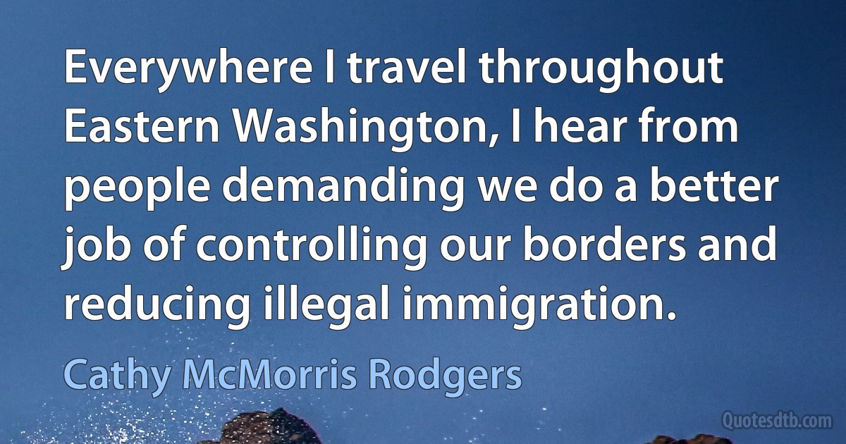 Everywhere I travel throughout Eastern Washington, I hear from people demanding we do a better job of controlling our borders and reducing illegal immigration. (Cathy McMorris Rodgers)