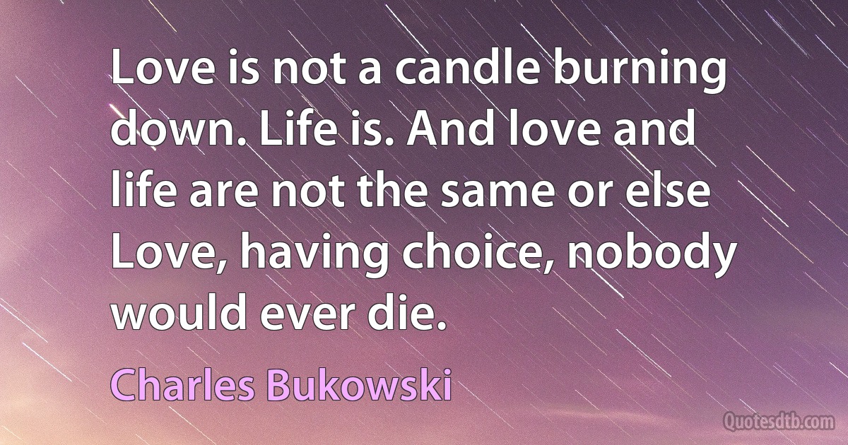 Love is not a candle burning down. Life is. And love and life are not the same or else Love, having choice, nobody would ever die. (Charles Bukowski)