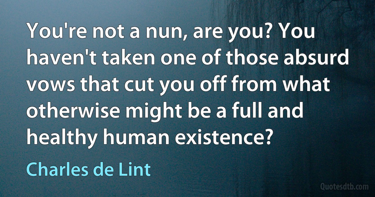 You're not a nun, are you? You haven't taken one of those absurd vows that cut you off from what otherwise might be a full and healthy human existence? (Charles de Lint)