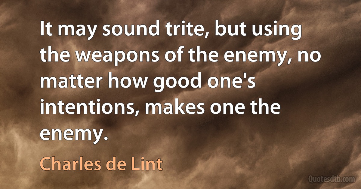 It may sound trite, but using the weapons of the enemy, no matter how good one's intentions, makes one the enemy. (Charles de Lint)