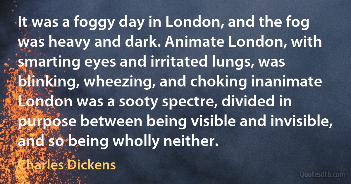 It was a foggy day in London, and the fog was heavy and dark. Animate London, with smarting eyes and irritated lungs, was blinking, wheezing, and choking inanimate London was a sooty spectre, divided in purpose between being visible and invisible, and so being wholly neither. (Charles Dickens)