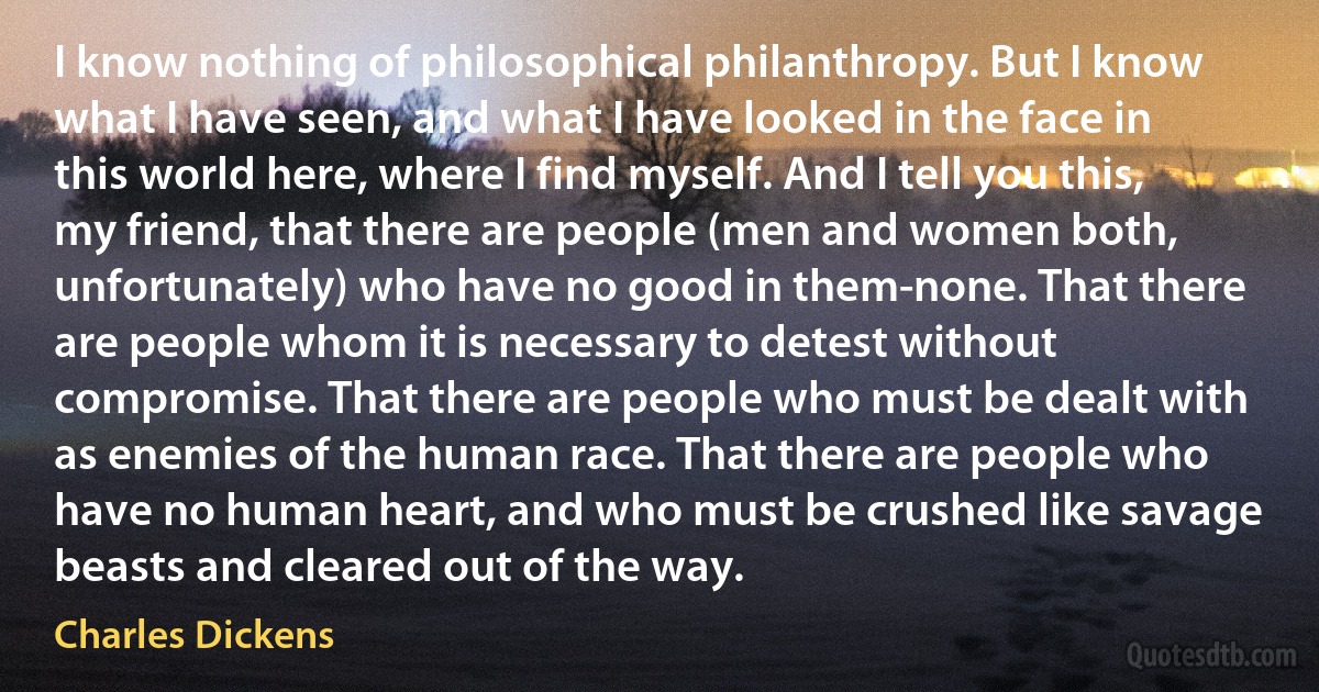 I know nothing of philosophical philanthropy. But I know what I have seen, and what I have looked in the face in this world here, where I find myself. And I tell you this, my friend, that there are people (men and women both, unfortunately) who have no good in them-none. That there are people whom it is necessary to detest without compromise. That there are people who must be dealt with as enemies of the human race. That there are people who have no human heart, and who must be crushed like savage beasts and cleared out of the way. (Charles Dickens)