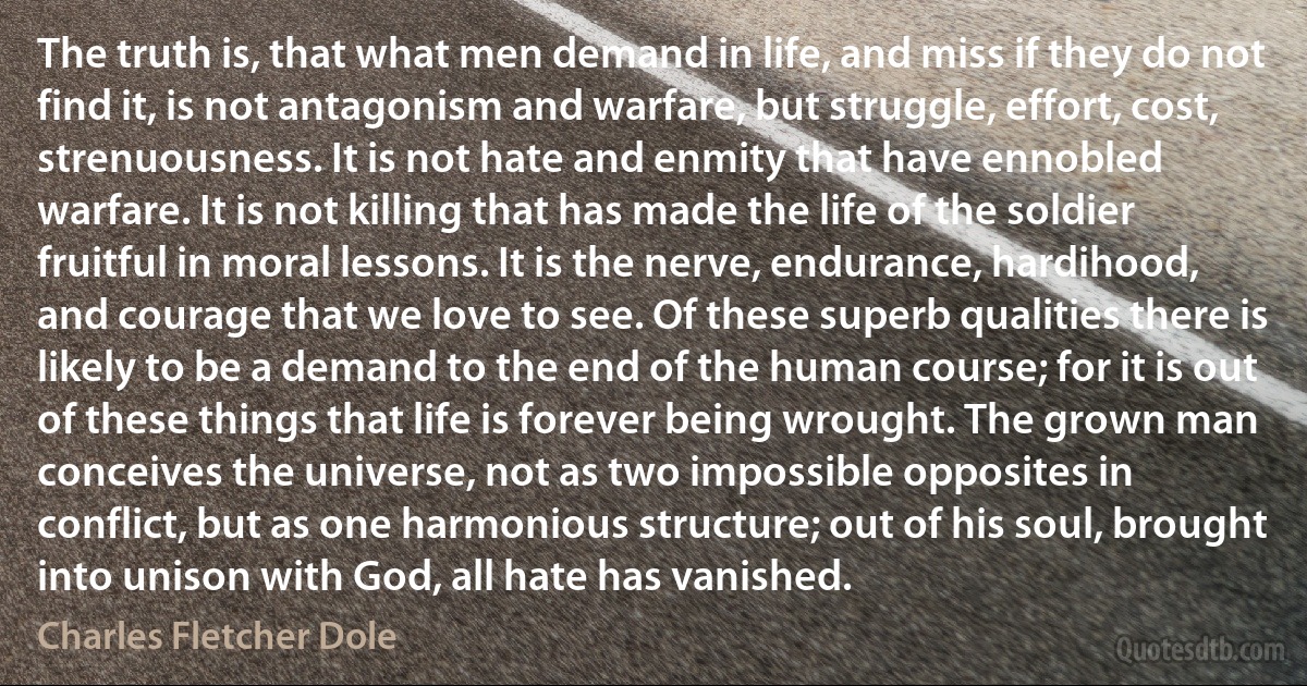 The truth is, that what men demand in life, and miss if they do not find it, is not antagonism and warfare, but struggle, effort, cost, strenuousness. It is not hate and enmity that have ennobled warfare. It is not killing that has made the life of the soldier fruitful in moral lessons. It is the nerve, endurance, hardihood, and courage that we love to see. Of these superb qualities there is likely to be a demand to the end of the human course; for it is out of these things that life is forever being wrought. The grown man conceives the universe, not as two impossible opposites in conflict, but as one harmonious structure; out of his soul, brought into unison with God, all hate has vanished. (Charles Fletcher Dole)