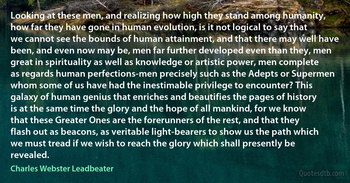 Looking at these men, and realizing how high they stand among humanity, how far they have gone in human evolution, is it not logical to say that we cannot see the bounds of human attainment, and that there may well have been, and even now may be, men far further developed even than they, men great in spirituality as well as knowledge or artistic power, men complete as regards human perfections-men precisely such as the Adepts or Supermen whom some of us have had the inestimable privilege to encounter? This galaxy of human genius that enriches and beautifies the pages of history is at the same time the glory and the hope of all mankind, for we know that these Greater Ones are the forerunners of the rest, and that they flash out as beacons, as veritable light-bearers to show us the path which we must tread if we wish to reach the glory which shall presently be revealed. (Charles Webster Leadbeater)