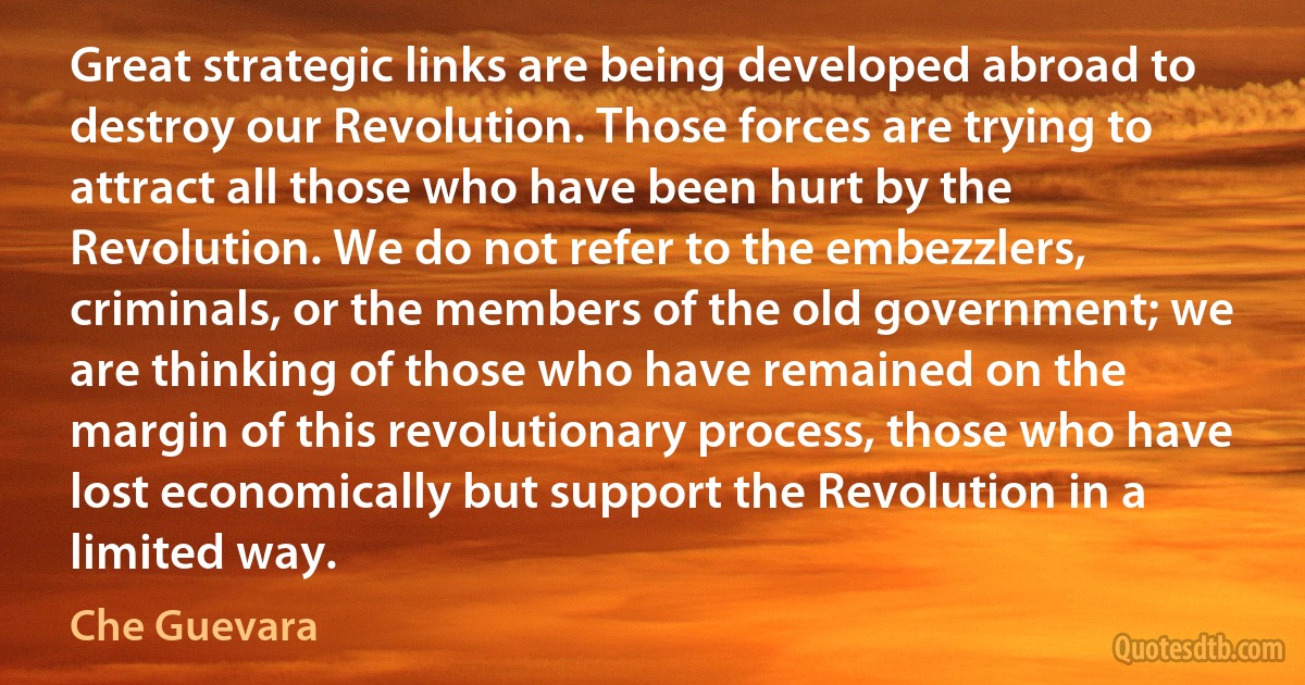 Great strategic links are being developed abroad to destroy our Revolution. Those forces are trying to attract all those who have been hurt by the Revolution. We do not refer to the embezzlers, criminals, or the members of the old government; we are thinking of those who have remained on the margin of this revolutionary process, those who have lost economically but support the Revolution in a limited way. (Che Guevara)