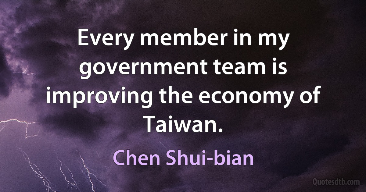 Every member in my government team is improving the economy of Taiwan. (Chen Shui-bian)