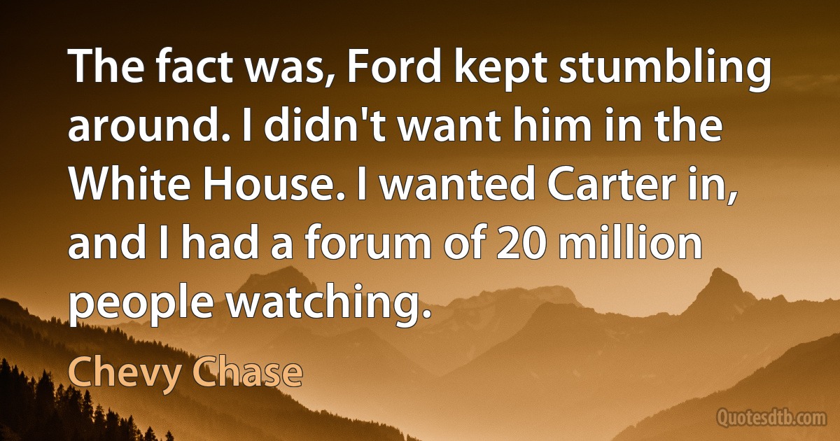 The fact was, Ford kept stumbling around. I didn't want him in the White House. I wanted Carter in, and I had a forum of 20 million people watching. (Chevy Chase)