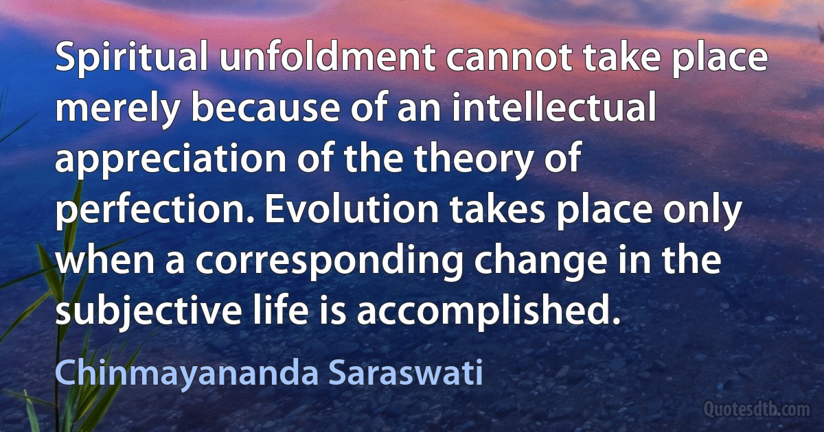 Spiritual unfoldment cannot take place merely because of an intellectual appreciation of the theory of perfection. Evolution takes place only when a corresponding change in the subjective life is accomplished. (Chinmayananda Saraswati)