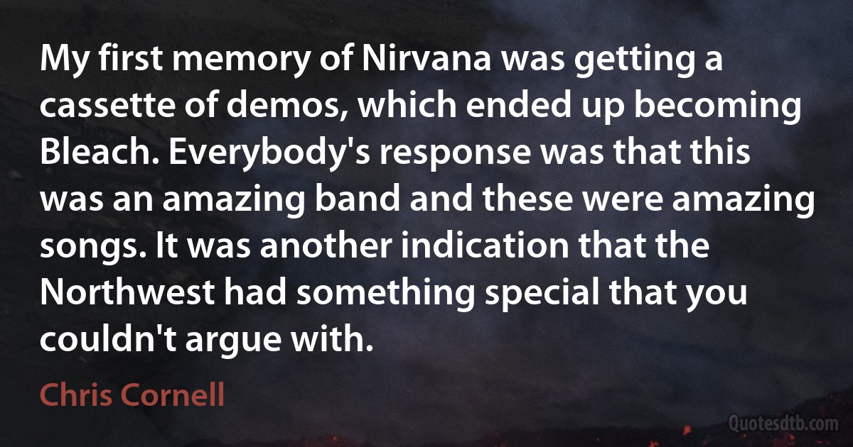 My first memory of Nirvana was getting a cassette of demos, which ended up becoming Bleach. Everybody's response was that this was an amazing band and these were amazing songs. It was another indication that the Northwest had something special that you couldn't argue with. (Chris Cornell)