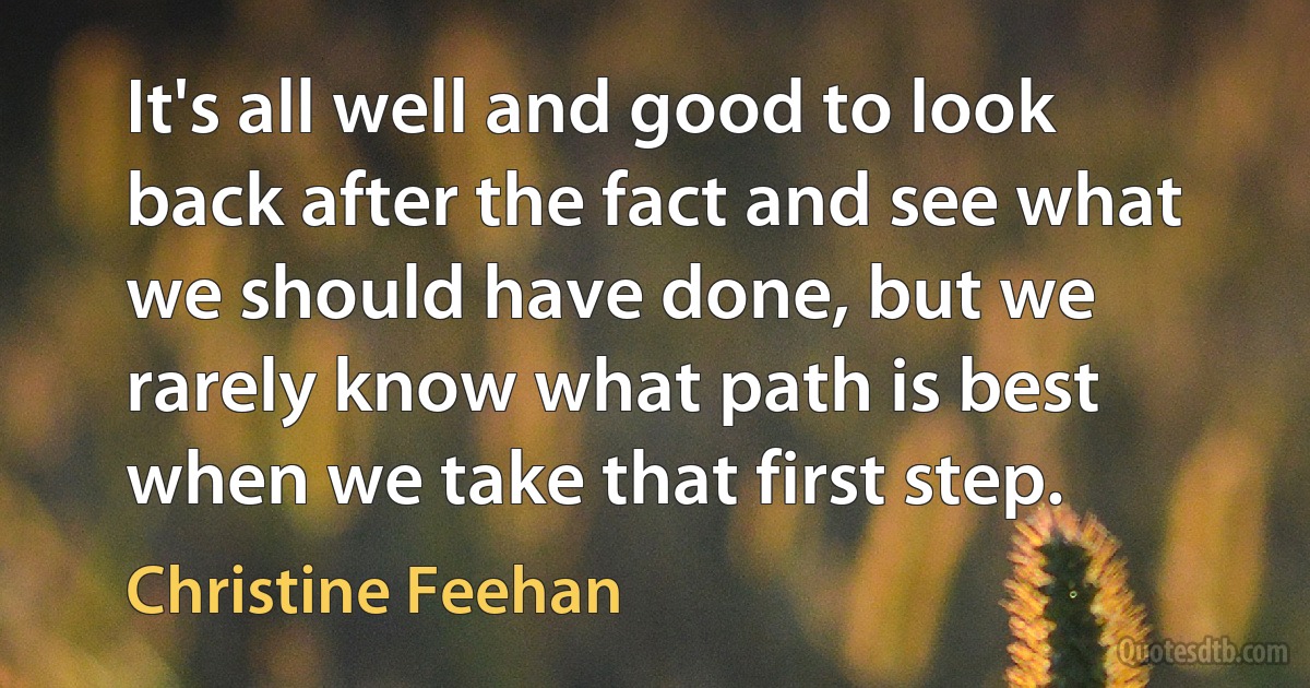 It's all well and good to look back after the fact and see what we should have done, but we rarely know what path is best when we take that first step. (Christine Feehan)