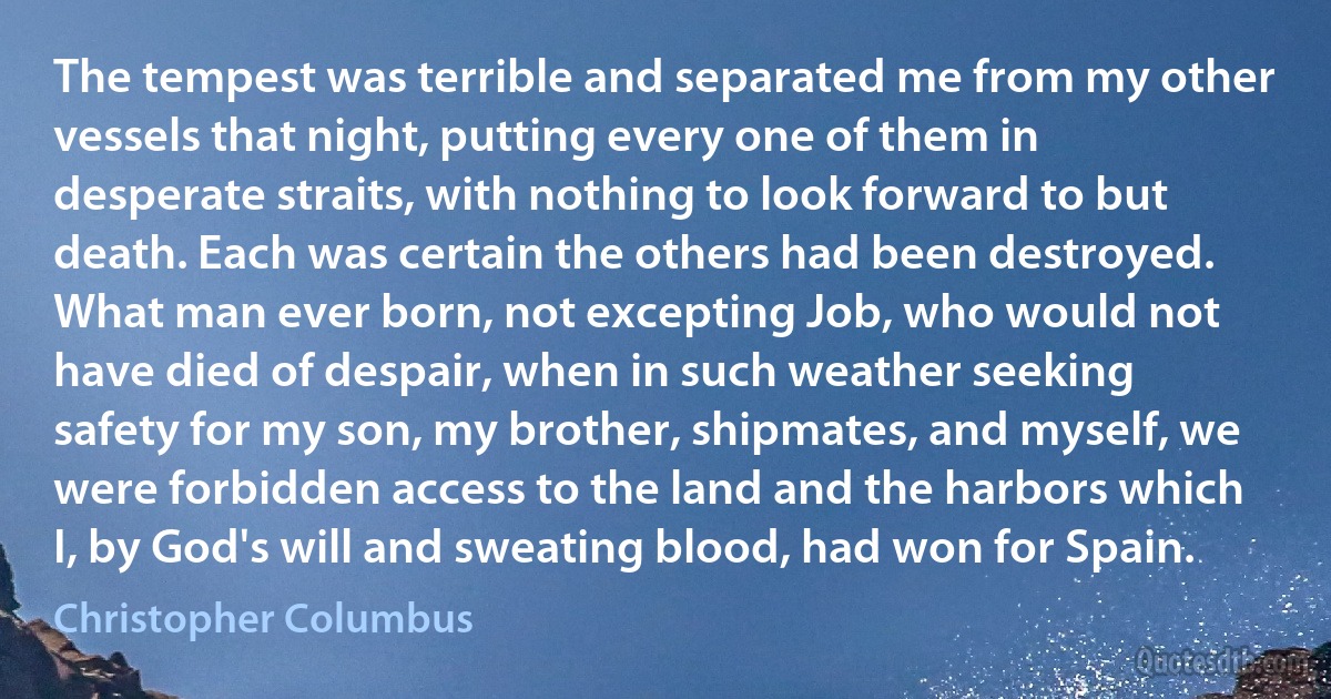 The tempest was terrible and separated me from my other vessels that night, putting every one of them in desperate straits, with nothing to look forward to but death. Each was certain the others had been destroyed. What man ever born, not excepting Job, who would not have died of despair, when in such weather seeking safety for my son, my brother, shipmates, and myself, we were forbidden access to the land and the harbors which I, by God's will and sweating blood, had won for Spain. (Christopher Columbus)