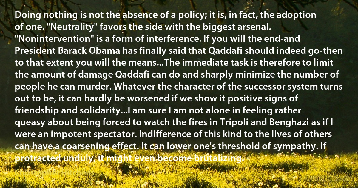 Doing nothing is not the absence of a policy; it is, in fact, the adoption of one. "Neutrality" favors the side with the biggest arsenal. "Nonintervention" is a form of interference. If you will the end-and President Barack Obama has finally said that Qaddafi should indeed go-then to that extent you will the means...The immediate task is therefore to limit the amount of damage Qaddafi can do and sharply minimize the number of people he can murder. Whatever the character of the successor system turns out to be, it can hardly be worsened if we show it positive signs of friendship and solidarity...I am sure I am not alone in feeling rather queasy about being forced to watch the fires in Tripoli and Benghazi as if I were an impotent spectator. Indifference of this kind to the lives of others can have a coarsening effect. It can lower one's threshold of sympathy. If protracted unduly, it might even become brutalizing. (Christopher Hitchens)