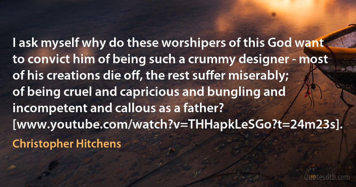 I ask myself why do these worshipers of this God want to convict him of being such a crummy designer - most of his creations die off, the rest suffer miserably; of being cruel and capricious and bungling and incompetent and callous as a father? [www.youtube.com/watch?v=THHapkLeSGo?t=24m23s]. (Christopher Hitchens)