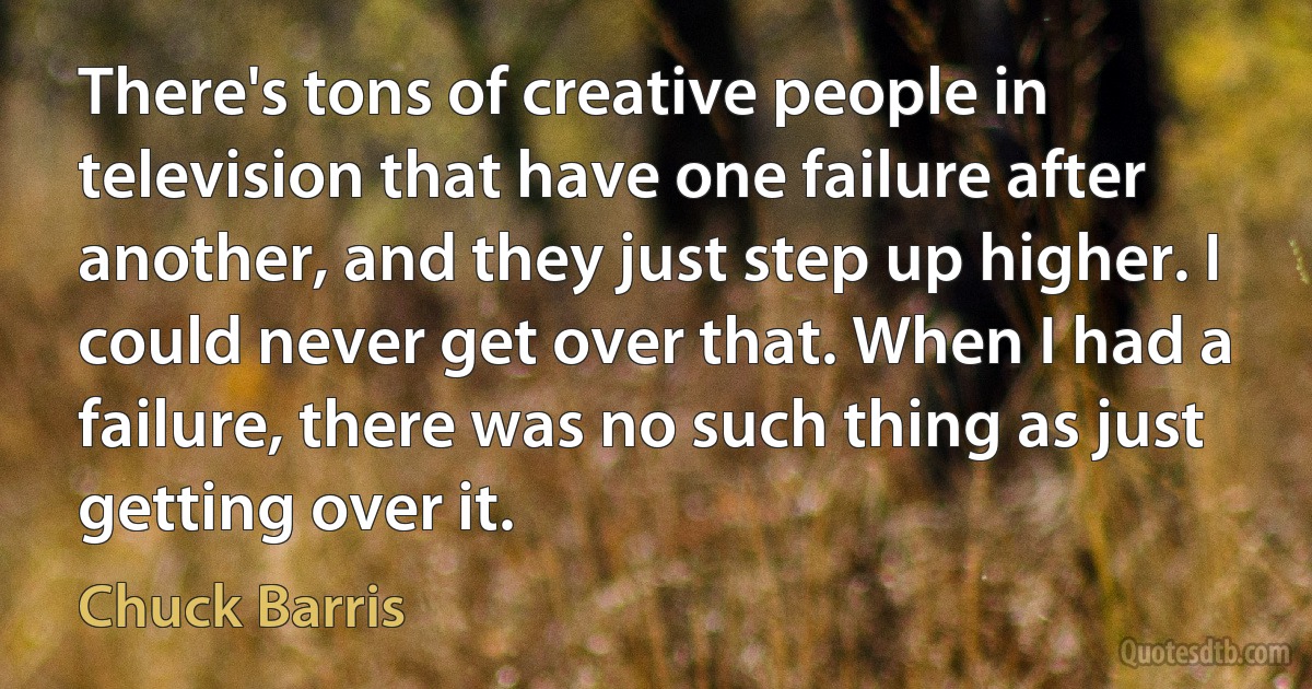 There's tons of creative people in television that have one failure after another, and they just step up higher. I could never get over that. When I had a failure, there was no such thing as just getting over it. (Chuck Barris)