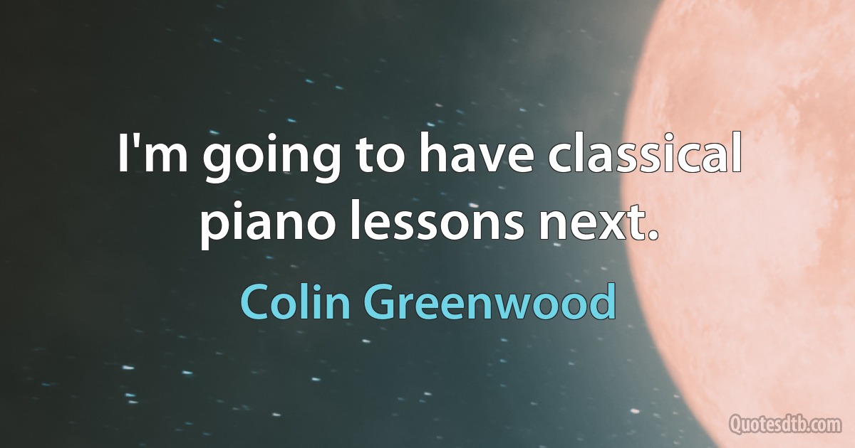 I'm going to have classical piano lessons next. (Colin Greenwood)