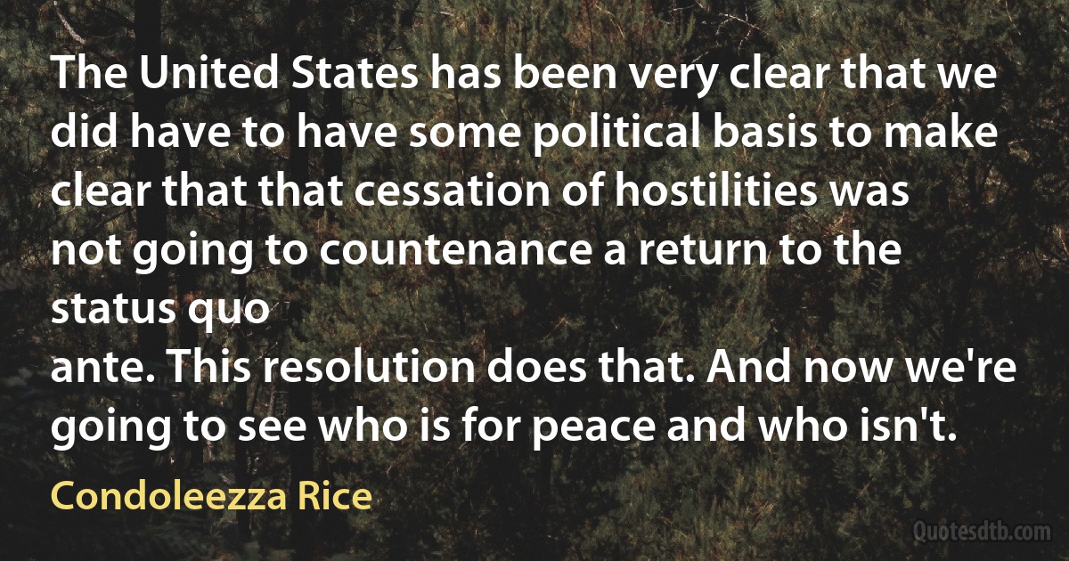 The United States has been very clear that we did have to have some political basis to make clear that that cessation of hostilities was not going to countenance a return to the status quo
ante. This resolution does that. And now we're going to see who is for peace and who isn't. (Condoleezza Rice)