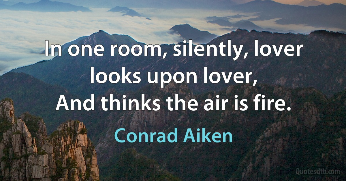 In one room, silently, lover looks upon lover,
And thinks the air is fire. (Conrad Aiken)