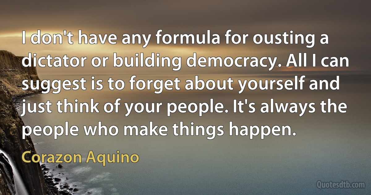 I don't have any formula for ousting a dictator or building democracy. All I can suggest is to forget about yourself and just think of your people. It's always the people who make things happen. (Corazon Aquino)