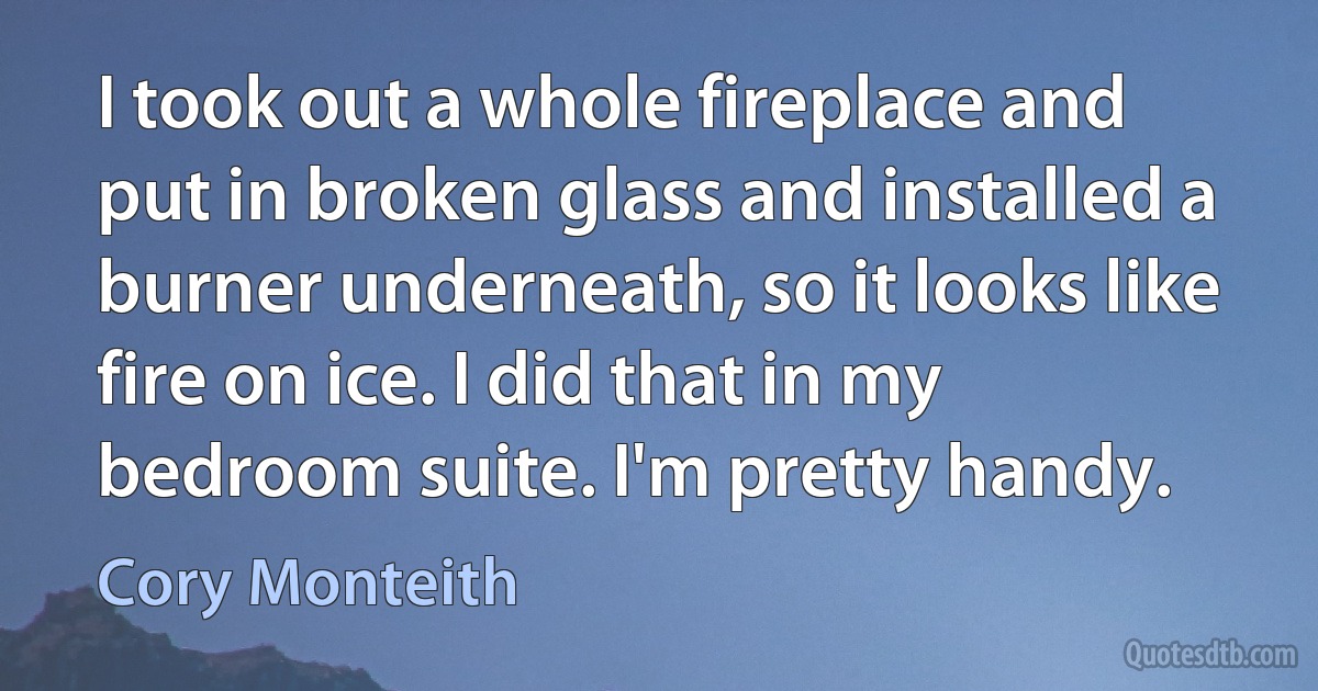 I took out a whole fireplace and put in broken glass and installed a burner underneath, so it looks like fire on ice. I did that in my bedroom suite. I'm pretty handy. (Cory Monteith)