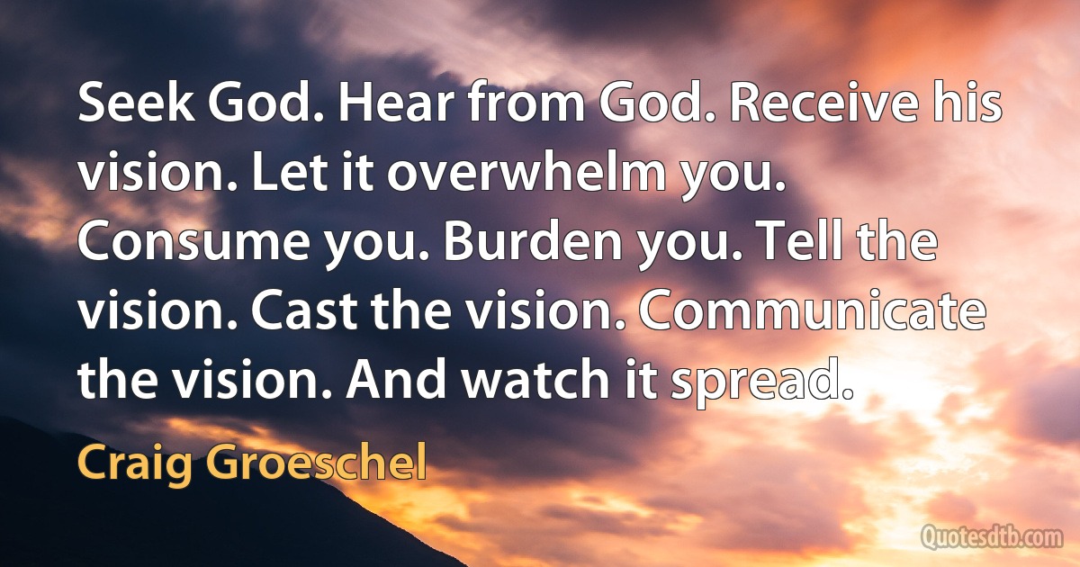 Seek God. Hear from God. Receive his vision. Let it overwhelm you. Consume you. Burden you. Tell the vision. Cast the vision. Communicate the vision. And watch it spread. (Craig Groeschel)