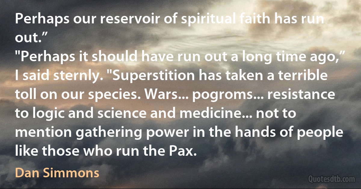 Perhaps our reservoir of spiritual faith has run out.”
"Perhaps it should have run out a long time ago,” I said sternly. "Superstition has taken a terrible toll on our species. Wars... pogroms... resistance to logic and science and medicine... not to mention gathering power in the hands of people like those who run the Pax. (Dan Simmons)