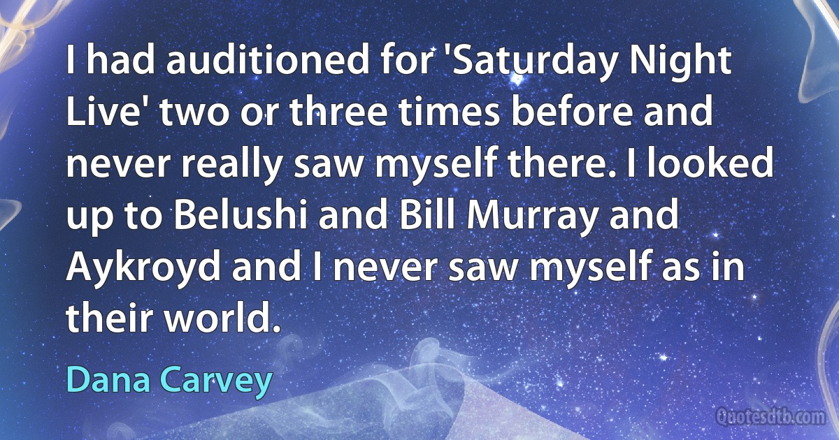 I had auditioned for 'Saturday Night Live' two or three times before and never really saw myself there. I looked up to Belushi and Bill Murray and Aykroyd and I never saw myself as in their world. (Dana Carvey)