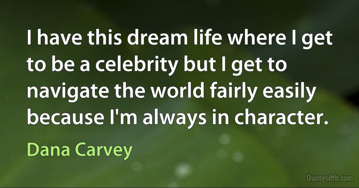 I have this dream life where I get to be a celebrity but I get to navigate the world fairly easily because I'm always in character. (Dana Carvey)