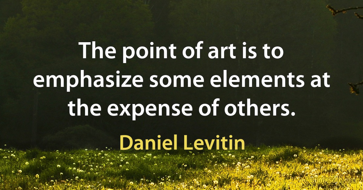 The point of art is to emphasize some elements at the expense of others. (Daniel Levitin)