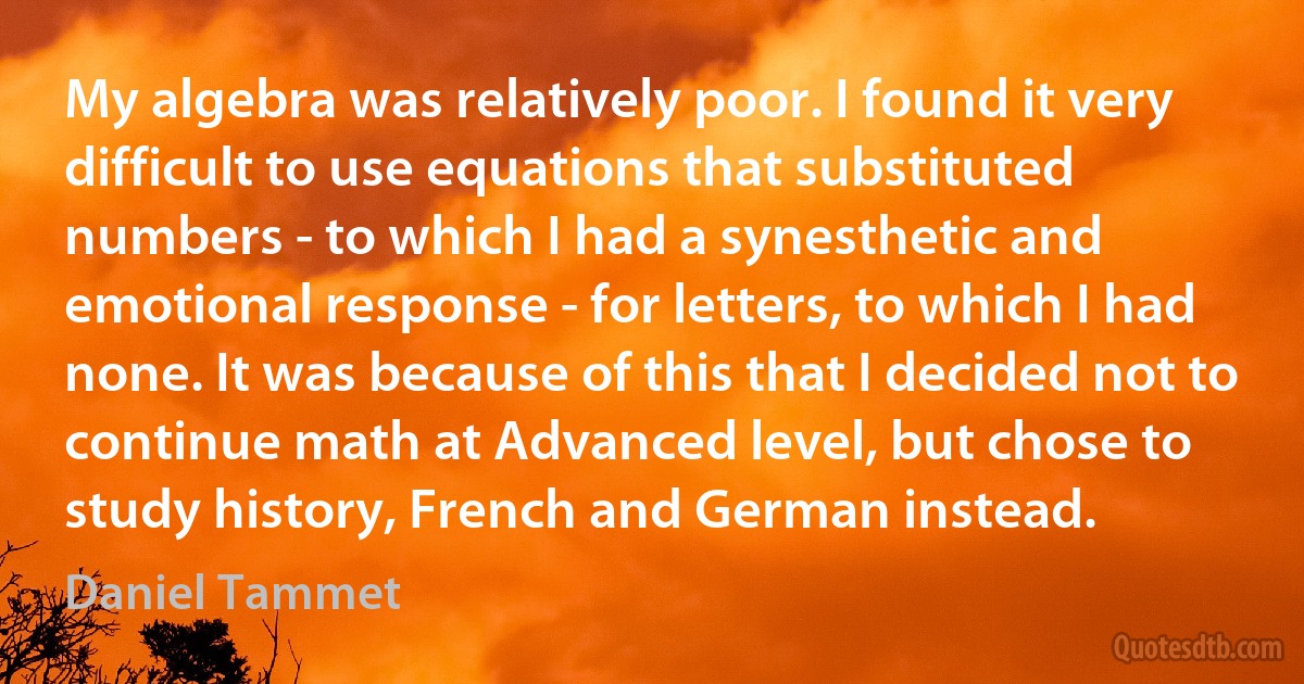 My algebra was relatively poor. I found it very difficult to use equations that substituted numbers - to which I had a synesthetic and emotional response - for letters, to which I had none. It was because of this that I decided not to continue math at Advanced level, but chose to study history, French and German instead. (Daniel Tammet)