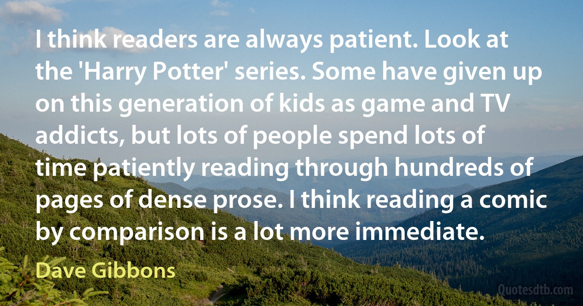 I think readers are always patient. Look at the 'Harry Potter' series. Some have given up on this generation of kids as game and TV addicts, but lots of people spend lots of time patiently reading through hundreds of pages of dense prose. I think reading a comic by comparison is a lot more immediate. (Dave Gibbons)