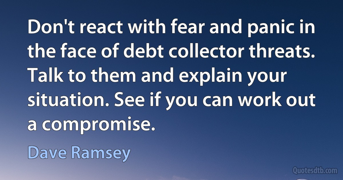 Don't react with fear and panic in the face of debt collector threats. Talk to them and explain your situation. See if you can work out a compromise. (Dave Ramsey)