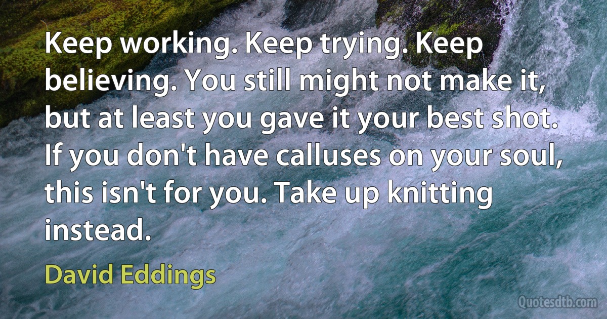 Keep working. Keep trying. Keep believing. You still might not make it, but at least you gave it your best shot. If you don't have calluses on your soul, this isn't for you. Take up knitting instead. (David Eddings)