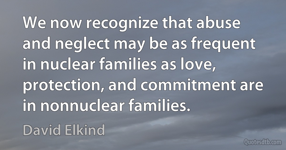 We now recognize that abuse and neglect may be as frequent in nuclear families as love, protection, and commitment are in nonnuclear families. (David Elkind)