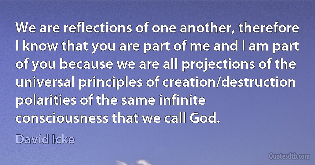 We are reflections of one another, therefore I know that you are part of me and I am part of you because we are all projections of the universal principles of creation/destruction polarities of the same infinite consciousness that we call God. (David Icke)