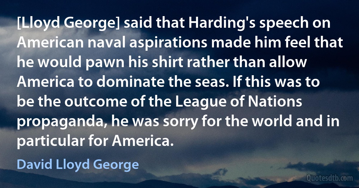 [Lloyd George] said that Harding's speech on American naval aspirations made him feel that he would pawn his shirt rather than allow America to dominate the seas. If this was to be the outcome of the League of Nations propaganda, he was sorry for the world and in particular for America. (David Lloyd George)