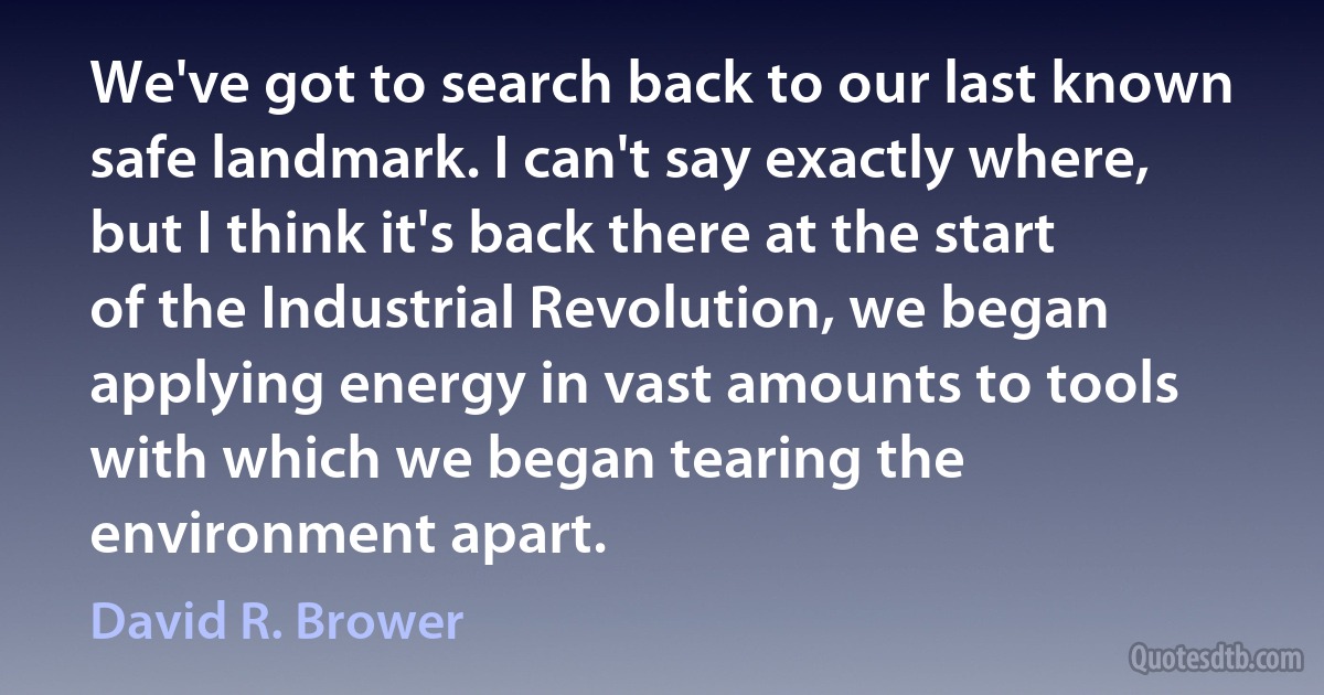 We've got to search back to our last known safe landmark. I can't say exactly where, but I think it's back there at the start of the Industrial Revolution, we began applying energy in vast amounts to tools with which we began tearing the environment apart. (David R. Brower)